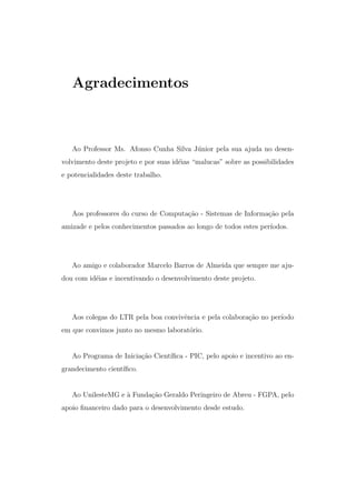 Agradecimentos
Ao Professor Ms. Afonso Cunha Silva J´unior pela sua ajuda no desen-
volvimento deste projeto e por suas id´eias “malucas” sobre as possibilidades
e potencialidades deste trabalho.
Aos professores do curso de Computa¸c˜ao - Sistemas de Informa¸c˜ao pela
amizade e pelos conhecimentos passados ao longo de todos estes per´ıodos.
Ao amigo e colaborador Marcelo Barros de Almeida que sempre me aju-
dou com id´eias e incentivando o desenvolvimento deste projeto.
Aos colegas do LTR pela boa convivˆencia e pela colabora¸c˜ao no per´ıodo
em que convimos junto no mesmo laborat´orio.
Ao Programa de Inicia¸c˜ao Cient´ıﬁca - PIC, pelo apoio e incentivo ao en-
grandecimento cient´ıﬁco.
Ao UnilesteMG e `a Funda¸c˜ao Geraldo Peringeiro de Abreu - FGPA, pelo
apoio ﬁnanceiro dado para o desenvolvimento desde estudo.
 