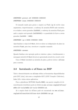 AVNETMCEK> protect off ff800000 ff80ffff
AVNETMCEK> erase ff800000 ff80ffff
O comando usado para gravar o arquivo na Flash (cp.b) recebe como
argumentos, respectivamente, o endere¸co da mem´oria RAM onde encontra-
se os dados a serem gravados (0x20000), o endere¸co da mem´oria Flash para
onde o arquivo ser´a gravado (0xff800000) e a quantidade de bytes a serem
gravados (0x10000 - 64KB):
AVNETMCEK> cp.b 20000 ff800000 10000
Ap´os ﬁnalizar a c´opia do U-Boot, deve-se salvar as conﬁgura¸c˜oes da placa na
mem´oria Flash, para isso, executa-se o seguinte comando:
AVNETMCEK> saveenv
Quando ﬁnalizar esta opera¸c˜ao pode-se reiniciar a placa e imediatamente a
mensagem inicial do U-Boot dever´a ser apresentada atrav´es da console serial.
Com o U-Boot instalado na mem´oria da placa, pode-se enviar o uClinux
para a mesma.
3.8 Instalando o uClinux na BSP
Todo o desenvolvimento em uClinux utiliza as ferramentas disponibilizadas
pela GNU [citar], tais como o compilador GCC (GNU Compiler Collection),
linker LD e v´arios outros aplicativos.
Para a plataforma MCF5282 (fam´ılia M68K), um pacote completo de de-
senvolvimento (toolchain) pode ser obtido em www.uclinux.org/pub/uClinux/
m68k-elf-tools/m68k-elf-tools-20030314.sh.
J´a o arquivo fonte do uClinux pode ser encontrado em www.uclinux.
org/pub/uClinux/dist/uClinux-dist-20030909.tar.gz
37
 