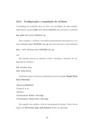 3.8.1 Conﬁgura¸c˜ao e compila¸c˜ao do uClinux
A instala¸c˜ao do toolchain deve ser feita com privil´egios de super-usu´ario.
Ap´os baixar o arquivo m68k-elf-tools-20030314.sh, executa-se o comando:
#sh m68k-elf-tools-20030314.sh
Para compilar o uClinux ´e necess´ario primeiramente descompactar o ar-
quivo uClinux-dist-20030909.tar.gz, para isso executa-se o procedimento:
#tar -xzvf uClinux-dist-20030909.tar.gz
exit
Em seguida entra-se no diret´orio criado e inicializa a interface de con-
ﬁgura¸c˜ao do uClinux:
#cd uClinux-dist
make menuconfig
O primeiro passo ´e selecionar a plataforma atrav´es da op¸c˜ao Target Plat-
form Selection:
(Motorola/M5282C3)
(linux-2.4.x)
(uClibc)
[*]Customize Kernel Settings
[*]Customize Vendor/User Settings
Em seguida ser´a exibida a tela de customiza¸c˜ao do kernel. Nesta tela as
op¸c˜oes em Processor type and features devem ser alteradas:
38
 