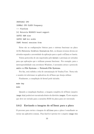 (MCF5282) CPU
(60MHz) CPU CLOCK Frequency
--- Platform
[*] Motorola M5282C3 board support
(AUTO) RAM size
(AUTO) RAM bit width
(RAM) Kernel executes from
Estas s˜ao as conﬁgura¸c˜oes b´asicas para o sistema funcionar na placa
AvNet Motorola Coldfire Evaluation Kit, os demais recursos devem ser
ativados segundo a necessidade da aplica¸c˜ao para a qual o uClinux se baseia.
V´arios protocolos de s˜ao suportados pelo kernel e precisam ser ativados
para que aplica¸c˜oes que o utilizam possam funcionar. Por exemplo, para o
interroperabilidade com servidores Windows, ´e necess´ario ativar o protocolo
smbfs em File Systems -> Network File Systems.
Por ﬁm, ser´a exibida a tela de customiza¸c˜ao de Vendor/User. Nesta tela
o usu´ario ir´a selecionar os aplicativos do uClinux que deseja utilizar.
Finalmente, a compila¸c˜ao do kernel pode iniciada:
make dep
make
Quando a compila¸c˜ao ﬁnalizar, a imagem completa do uClinux (arquivo
image.bin) poder´a ser encontrada dentro do diret´orio images. ´E este arquivo
que deve ser enviado para a mem´oria RAM da placa para ser executado.
3.8.2 Enviando a imagem do uClinux para a placa
O processo para enviar a imagem do uClinux para a placa ´e semelhante ao
enviar um aplicativo comum. Para fazˆe-lo ´e preciso ter o arquivo image.bin
39
 