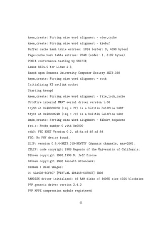 kmem_create: Forcing size word alignment - cdev_cache
kmem_create: Forcing size word alignment - kiobuf
Buffer cache hash table entries: 1024 (order: 0, 4096 bytes)
Page-cache hash table entries: 2048 (order: 1, 8192 bytes)
POSIX conformance testing by UNIFIX
Linux NET4.0 for Linux 2.4
Based upon Swansea University Computer Society NET3.039
kmem_create: Forcing size word alignment - sock
Initializing RT netlink socket
Starting kswapd
kmem_create: Forcing size word alignment - file_lock_cache
ColdFire internal UART serial driver version 1.00
ttyS0 at 0x40000200 (irq = 77) is a builtin ColdFire UART
ttyS1 at 0x40000240 (irq = 78) is a builtin ColdFire UART
kmem_create: Forcing size word alignment - blkdev_requests
fec.c: Probe number 0 with 0x0000
eth0: FEC ENET Version 0.2, a8:4a:c4:b7:a4:54
FEC: No PHY device found.
SLIP: version 0.8.4-NET3.019-NEWTTY (dynamic channels, max=256).
CSLIP: code copyright 1989 Regents of the University of California.
Blkmem copyright 1998,1999 D. Jeff Dionne
Blkmem copyright 1998 Kenneth Albanowski
Blkmem 1 disk images:
0: 4DA4C8-5CF8C7 [VIRTUAL 4DA4C8-5CF8C7] (RO)
RAMDISK driver initialized: 16 RAM disks of 4096K size 1024 blocksize
PPP generic driver version 2.4.2
PPP MPPE compression module registered
41
 