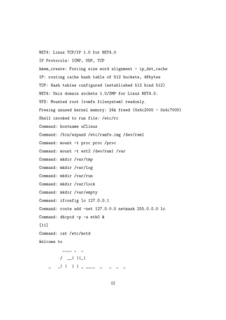 NET4: Linux TCP/IP 1.0 for NET4.0
IP Protocols: ICMP, UDP, TCP
kmem_create: Forcing size word alignment - ip_dst_cache
IP: routing cache hash table of 512 buckets, 4Kbytes
TCP: Hash tables configured (established 512 bind 512)
NET4: Unix domain sockets 1.0/SMP for Linux NET4.0.
VFS: Mounted root (romfs filesystem) readonly.
Freeing unused kernel memory: 24k freed (0x4c2000 - 0x4c7000)
Shell invoked to run file: /etc/rc
Command: hostname uClinux
Command: /bin/expand /etc/ramfs.img /dev/ram1
Command: mount -t proc proc /proc
Command: mount -t ext2 /dev/ram1 /var
Command: mkdir /var/tmp
Command: mkdir /var/log
Command: mkdir /var/run
Command: mkdir /var/lock
Command: mkdir /var/empty
Command: ifconfig lo 127.0.0.1
Command: route add -net 127.0.0.0 netmask 255.0.0.0 lo
Command: dhcpcd -p -a eth0 &
[11]
Command: cat /etc/motd
Welcome to
____ _ _
/ __| ||_|
_ _| | | | _ ____ _ _ _ _
42
 