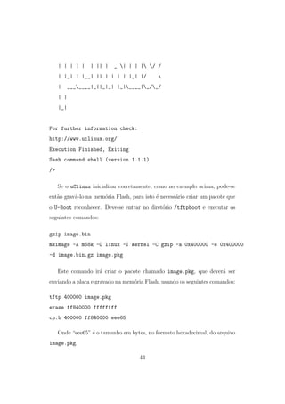 | | | | | | || | _ | | | | / /
| |_| | |__| || | | | | |_| |/ 
| _______|_||_|_| |_|____|_/_/
| |
|_|
For further information check:
http://www.uclinux.org/
Execution Finished, Exiting
Sash command shell (version 1.1.1)
/>
Se o uClinux inicializar corretamente, como no exemplo acima, pode-se
ent˜ao grav´a-lo na mem´oria Flash, para isto ´e necess´ario criar um pacote que
o U-Boot reconhecer. Deve-se entrar no diret´orio /tftpboot e executar os
seguintes comandos:
gzip image.bin
mkimage -A m68k -O linux -T kernel -C gzip -a 0x400000 -e 0x400000
-d image.bin.gz image.pkg
Este comando ir´a criar o pacote chamado image.pkg, que dever´a ser
enviando a placa e gravado na mem´oria Flash, usando os seguintes comandos:
tftp 400000 image.pkg
erase ff840000 ffffffff
cp.b 400000 ff840000 eee65
Onde “eee65” ´e o tamanho em bytes, no formato hexadecimal, do arquivo
image.pkg.
43
 