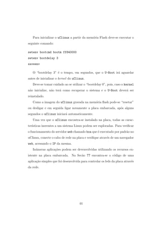 Para inicializar o uClinux a partir da mem´oria Flash deve-se executar o
seguinte comando:
setenv bootcmd bootm ff840000
setenv bootdelay 3
saveenv
O “bootdelay 3” ´e o tempo, em segundos, que o U-Boot ir´a aguardar
antes de inicializar o kernel do uClinux.
Deve-se tomar cuidado ao se utilizar o “bootdelay 0”, pois, caso o kernel
n˜ao inicialize, n˜ao ter´a como recuperar o sistema e o U-Boot dever´a ser
reinstalado.
Como a imagem do uClinux gravada na mem´oria ﬂash pode-se “resetar”
ou desligar e em seguida ligar novamente a placa embarcada, ap´os alguns
segundos o uClinux iniciar´a automaticamente.
Uma vez que o uClinux encontra-se instalado na placa, todas as carac-
ter´ısticas inerentes a um sistema Linux podem ser exploradas. Para veriﬁcar
o funcionamento do servidor web chamado boa que ´e executado por padr˜ao no
uClinux, conecte o cabo de rede na placa e veriﬁque atrav´es de um navegador
web, acessando o IP da mesma.
In´umeras aplica¸c˜oes podem ser devenvolvidas utilizando os recursos ex-
istente na placa embarcada. Na Sec˜ao ?? encontra-se o c´odigo de uma
aplica¸c˜ao simples que foi desenvolvida para controlar os leds da placa atrav´es
da rede.
44
 