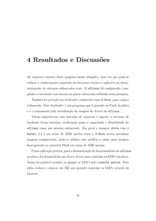 4 Resultados e Discuss˜oes
Os objetivos maiores desta pesquisa foram atingidos, uma vez que pˆode-se
utilizar o conhecimento adquirido na literatura t´ecnica e aplic´a-lo no desen-
volvimento de sistemas embarcados reais. O uClinux foi conﬁgurado, com-
pilado e executado com sucesso na placa embarcada utilizada nesta pesquisa.
Tamb´em foi portado um bootloader, conhecido como U-Boot, para a placa
embarcada. Este bootloader ´e um programa que ´e gravado na Flash da placa
e ´e o respons´avel pela inicializa¸c˜ao da imagem do kernel do uClinux.
V´arias experiˆencias com sistemas de arquivos e suporte a recursos de
hardware foram testados, veriﬁcando assim a capacidade e ﬂexibilidade do
uClinux como um sistema embarcado. Em geral a imagem obtida com o
kernel 2.4 ´e em torno de 2MB, por´em como o U-Boot aceita inicializar
imagens compactadas, pˆode-se utilizar este artif´ıcio e obter uma imagem
ﬁnal gravada na mem´oria Flash em torno de 1MB apenas.
Como aplica¸c˜ao pr´atica, para a demonstra¸c˜ao do funcionamento do uClinux
na placa, foi desenvolvido um device driver para controlar os LED’s da placa.
Assim foi poss´ıvel acender ou apagar os LED’s pela console serial. Esta
id´eia evoluiu e criou-se um CGI que permite controlar os LED’s atrav´es da
Internet.
45
 