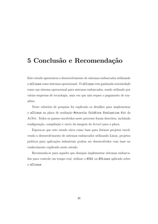 5 Conclus˜ao e Recomenda¸c˜ao
Este estudo apresentou o desenvolvimento de sistemas embarcados utilizando
o uClinux como sistemas operacional. O uClinux vem ganhando notoriedade
como um sistema operacional para sistemas embarcados, sendo utilizado por
v´arias empresas de tecnologia, uma vez que n˜ao requer o pagamento de roy-
alties.
Neste relat´orio de pesquisa foi explicado os detalhes para implementar
o uClinux na placa de avalia¸c˜ao Motorola Coldfire Evaluation Kit da
AvNet. Todos os passos envolvidos neste processo foram descritos, incluindo
conﬁgura¸c˜ao, compila¸c˜ao e envio da imagem do kernel para a placa.
Espera-se que este estudo sirva como base para futuros projetos envol-
vendo o desenvolvimento de sistemas embarcados utilizando Linux, projetos
pr´aticos para aplica¸c˜oes industriais podem ser desenvolvidos com base no
conhecimento explicado neste estudo.
Recomenda-se para aqueles que desejam implementar sistemas embarca-
dos para controle em tempo real, utilizar o RTAI ou RTLinux aplicado sobre
o uClinux.
46
 