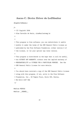 Anexo C. Device Driver do LedMonitor
Arquivo ledmon.c
/*
* (C) Copyleft 2004
* Alan Carvalho de Assis, alan@unilestemg.br
*
*
* This program is free software; you can redistribute it and/or
* modify it under the terms of the GNU General Public License as
* published by the Free Software Foundation; either version 2 of
* the License, or (at your option) any later version.
*
* This program is distributed in the hope that it will be useful,
* but WITHOUT ANY WARRANTY; without even the implied warranty of
* MERCHANTABILITY or FITNESS FOR A PARTICULAR PURPOSE. See the
* GNU General Public License for more details.
*
* You should have received a copy of the GNU General Public License
* along with this program; if not, write to the Free Software
* Foundation, Inc., 59 Temple Place, Suite 330, Boston,
* MA 02111-1307 USA
*/
#define MODULE
#define __KERNEL__
49
 