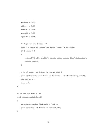 *ptdpar = 0x00;
*ddrtc = 0x0f;
*ddrtd = 0x0f;
*gptbddr= 0x0f;
*gptbdr = 0x0f;
/* Register the device. */
result = register_chrdev(led_major, "led", &led_fops);
if (result < 0)
{
printk("<1>LED: couldn’t obtain major number %dn",led_major);
return result;
}
printk("AvNet Led driver is installedn");
printk("Copyleft Alan Carvalho de Assis - alan@unilestemg.brn");
led_buffer = 0;
return 0;
}
/* Unload the module. */
void cleanup_module(void)
{
unregister_chrdev (led_major, "led");
printk("AvNet Led driver is removedn");
}
52
 