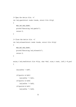 /* Open the device file. */
int led_open(struct inode *inode, struct file *filp)
{
MOD_INC_USE_COUNT;
printk("Executing led_openn");
return 0;
}
/* Close the device file. */
int led_release(struct inode *inode, struct file *filp)
{
MOD_DEC_USE_COUNT;
printk("Executing led_releasen");
return 0;
}
ssize_t led_read(struct file *filp, char *buf, size_t count, loff_t *f_pos)
{
led_buffer = 0xFF;
if(*porttc & 0x01)
led_buffer ^= 0x01;
if(*porttc & 0x04)
led_buffer ^= 0x02;
if(*porttd & 0x01)
led_buffer ^= 0x04;
53
 
