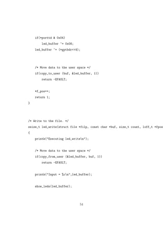 if(*porttd & 0x04)
led_buffer ^= 0x08;
led_buffer ^= (*gptbdr<<4);
/* Move data to the user space */
if(copy_to_user (buf, &led_buffer, 1))
return -EFAULT;
*f_pos++;
return 1;
}
/* Write to the file. */
ssize_t led_write(struct file *filp, const char *buf, size_t count, loff_t *fpos)
{
printk("Executing led_writen");
/* Move data to the user space */
if(copy_from_user (&led_buffer, buf, 1))
return -EFAULT;
printk("Input = %cn",led_buffer);
show_leds(led_buffer);
54
 