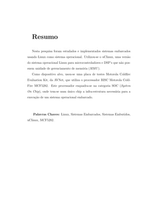 Resumo
Nesta pesquisa foram estudados e implementados sistemas embarcados
usando Linux como sistema operacional. Utilizou-se o uClinux, uma vers˜ao
do sistema operacional Linux para microcontroladores e DSP’s que n˜ao pos-
suem unidade de gerenciamento de mem´oria (MMU ).
Como dispositivo alvo, usou-se uma placa de testes Motorola Coldﬁre
Evaluation Kit, da AVNet, que utiliza o processador RISC Motorola Cold-
Fire MCF5282. Este processador enquadra-se na categoria SOC (System
On Chip), onde tem-se num ´unico chip a infra-estrutura necess´aria para a
execu¸c˜ao de um sistema operacional embarcado.
Palavras Chaves: Linux, Sistemas Embarcados, Sistemas Embutidos,
uClinux, MCF5282.
 