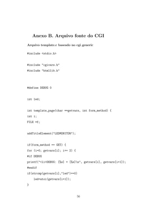 Anexo B. Arquivo fonte do CGI
Arquivo template.c baseado no cgi generic
#include <stdio.h>
#include "cgivars.h"
#include "htmllib.h"
#define DEBUG 0
int led;
int template_page(char **getvars, int form_method) {
int i;
FILE *f;
addTitleElement("LEDMONITOR");
if(form_method == GET) {
for (i=0; getvars[i]; i+= 2) {
#if DEBUG
printf("<li>DEBUG: [%s] = [%s]n", getvars[i], getvars[i+1]);
#endif
if(strcmp(getvars[i],"led")==0)
led=atoi(getvars[i+1]);
}
56
 