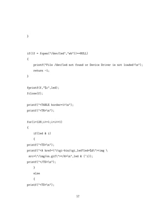 }
if((f = fopen("/dev/led","wb"))==NULL)
{
printf("File /dev/led not found or Device Driver is not loaded!n");
return -1;
}
fprintf(f,"%c",led);
fclose(f);
printf("<TABLE border=1>n");
printf("<TR>n");
for(i=128;i>=1;i=i>>1)
{
if(led & i)
{
printf("<TD>n");
printf("<A href="/cgi-bin/cgi_led?led=%d"><img 
src="/img/on.gif"></A>n",led & (~i));
printf("</TD>n");
}
else
{
printf("<TD>n");
57
 