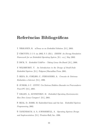 Referˆencias Bibliogr´aﬁcas
1 NIKKANEN, K. uClinux as an Embedded Solution. [S.l.], 2003.
2 CIRCUITS, I. I. S. on; 2002, S. I. (Ed.). EMSIM: An Energy Simulation
Framework for an Embedded Operating System. [S.l.: s.n.], May 2002.
3 DICK, N. Embedded ColdFire - Taking Linux On-Board. [S.l.], 2000.
4 WILMHURST, T. An Introduction to the Design of Small-Scale
Embedded Systems. [S.l.]: Palgrave/Macmillan Press, 2001.
5 SILVA, D.; COELHO, C.; FERNANDES, A. Conex˜ao de Sistemas
Embutidos a Internet. [S.l.], 1999.
6 JUNIOR, J. C. CFPPC: Um Sistema Did´atico Baseado em Processadores
PowerPC. [S.l.], 2001.
7 GILLEN, A.; KUSNETZKY, D. Embedded Operating Environments:
How Does Linux Compare? [S.l.], 2001.
8 BEAL, D.; BARR, M. Embedded linux and the law. Embedded Systems
Programming, 2002.
9 TANENBAUM, A. S.; S.WOODHULL, A. Operating Systems Design
and Implementation. [S.l.]: Prentice-Hall, Inc, 1998.
59
 