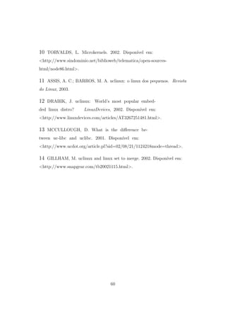 10 TORVALDS, L. Microkernels. 2002. Dispon´ıvel em:
<http://www.sindominio.net/biblioweb/telematica/open-sources-
html/node86.html>.
11 ASSIS, A. C.; BARROS, M. A. uclinux: o linux dos pequenos. Revista
do Linux, 2003.
12 DRABIK, J. uclinux: World’s most popular embed-
ded linux distro? LinuxDevices, 2002. Dispon´ıvel em:
<http://www.linuxdevices.com/articles/AT3267251481.html>.
13 MCCULLOUGH, D. What is the diﬀerence be-
tween uc-libc and uclibc. 2001. Dispon´ıvel em:
<http://www.ucdot.org/article.pl?sid=02/08/21/1124218mode=thread>.
14 GILLHAM, M. uclinux and linux set to merge. 2002. Dispon´ıvel em:
<http://www.snapgear.com/tb20021115.html>.
60
 