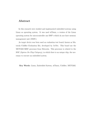Abstract
In this research were studied and implemented embedded systems using
Linux as operating system. It was used uClinux, a version of the Linux
operating system for microcontroller ans DSP’s which do not have memory
management unit (MMU).
As target device was been used an evaluation test board, known as Mo-
torola Coldﬁre Evaluation Kit, developed by AvNet. This board use the
MCF5282 RISC processor from Motorola. This processor is related to the
SOC (System On Chip Category), in which there is an unique chip, the nec-
essary to execute an embedded system.
Key Words: Linux, Embedded System, uClinux, Coldﬁre, MCF5282.
 