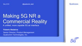 Making 5G NR a
Commercial Reality
A unified, more capable 5G air interface
Roberto Medeiros
Senior Director, Product Management
Qualcomm Technologies, Inc.
@qualcomm_techMay 2018
 