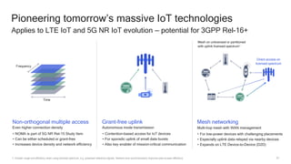 53
Pioneering tomorrow’s massive IoT technologies
Applies to LTE IoT and 5G NR IoT evolution — potential for 3GPP Rel-16+
Time
Frequency
1. Greater range and efficiency when using licensed spectrum, e.g. protected reference signals. Network time synchronization improves peer-to-peer efficiency
Non-orthogonal multiple access
Even higher connection density
• NOMA is part of 5G NR Rel-15 Study Item
• Can be either scheduled or grant-free
• Increases device density and network efficiency
Mesh networking
Multi-hop mesh with WAN management
• For low-power devices with challenging placements
• Especially uplink data relayed via nearby devices
• Expands on LTE Device-to-Device (D2D)
Grant-free uplink
Autonomous mode transmission
• Contention-based access for IoT devices
• For sporadic uplink of small data bursts
• Also key enabler of mission-critical communication
Mesh on unlicensed or partitioned
with uplink licensed spectrum1
Direct access on
licensed spectrum
 