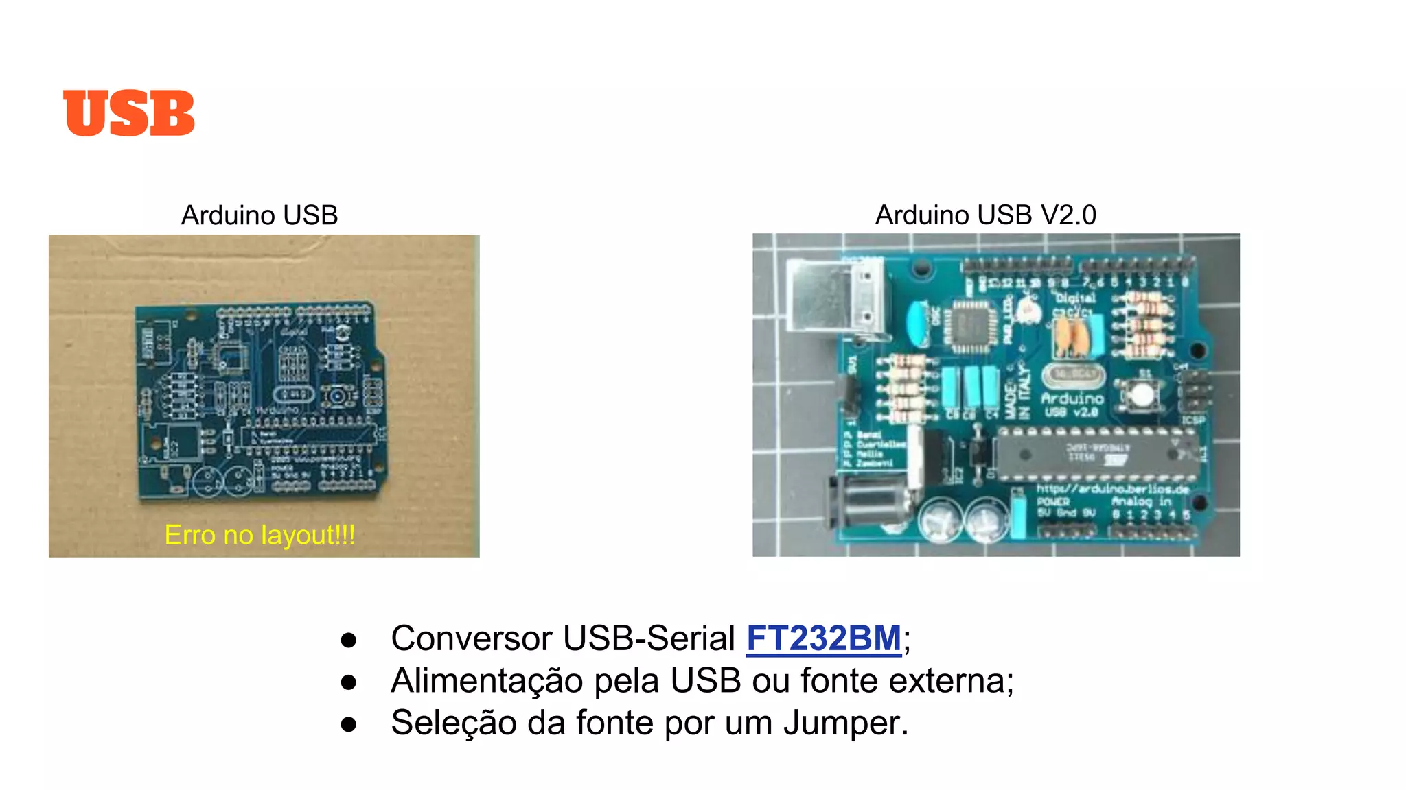 USB
Erro no layout!!!
Arduino USB V2.0Arduino USB
● Conversor USB-Serial FT232BM;
● Alimentação pela USB ou fonte externa;
● Seleção da fonte por um Jumper.
 