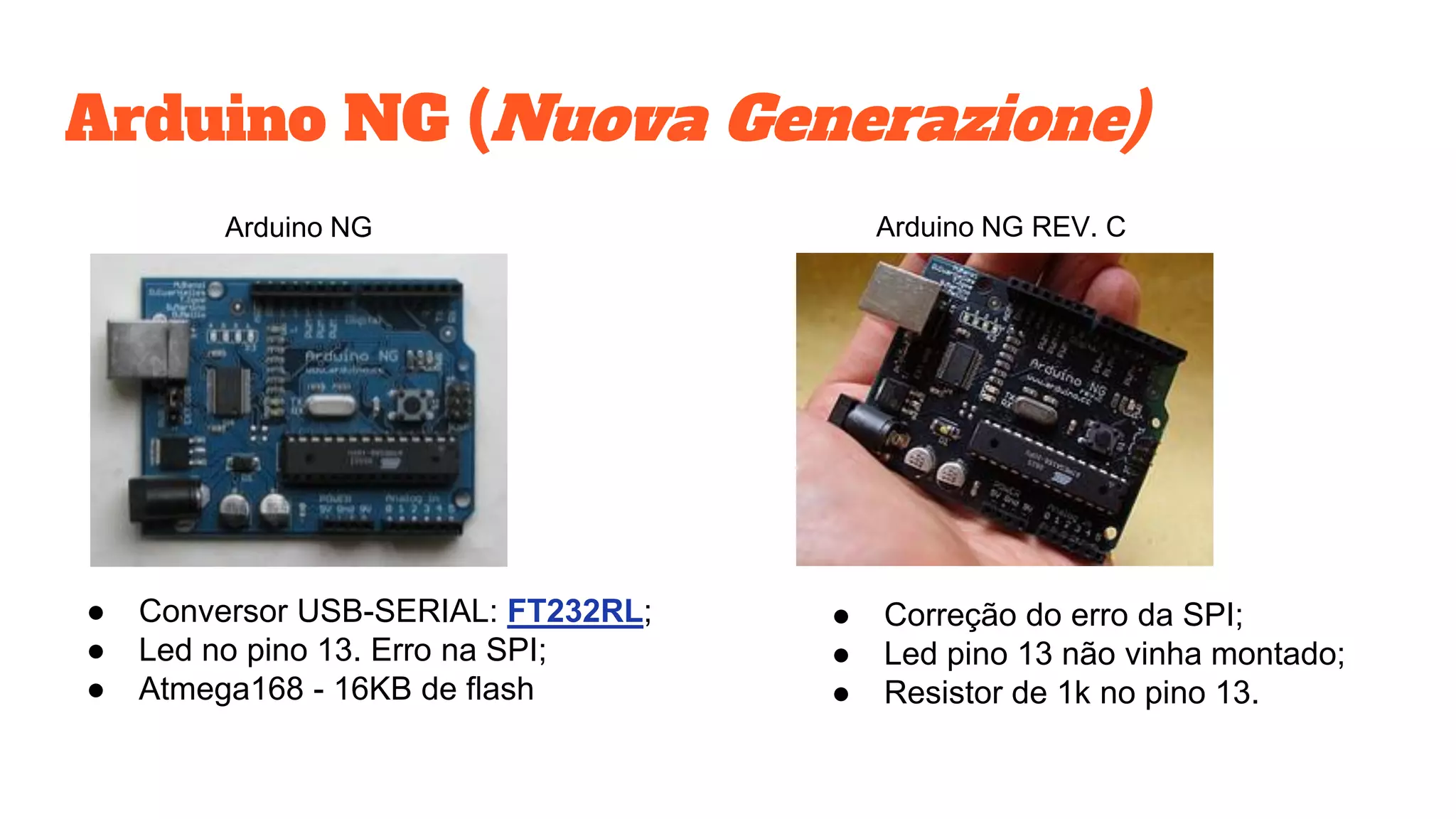 Arduino NG (Nuova Generazione)
● Conversor USB-SERIAL: FT232RL;
● Led no pino 13. Erro na SPI;
● Atmega168 - 16KB de flash
Arduino NG Arduino NG REV. C
● Correção do erro da SPI;
● Led pino 13 não vinha montado;
● Resistor de 1k no pino 13.
 