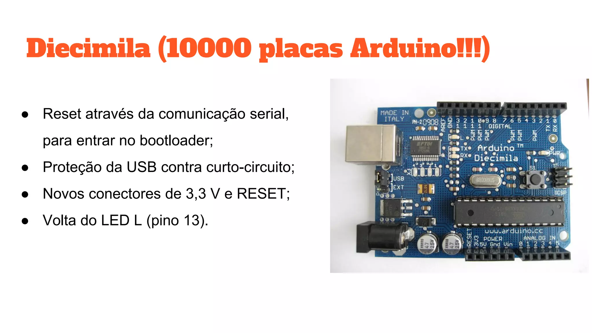 Diecimila (10000 placas Arduino!!!)
● Reset através da comunicação serial,
para entrar no bootloader;
● Proteção da USB contra curto-circuito;
● Novos conectores de 3,3 V e RESET;
● Volta do LED L (pino 13).
 