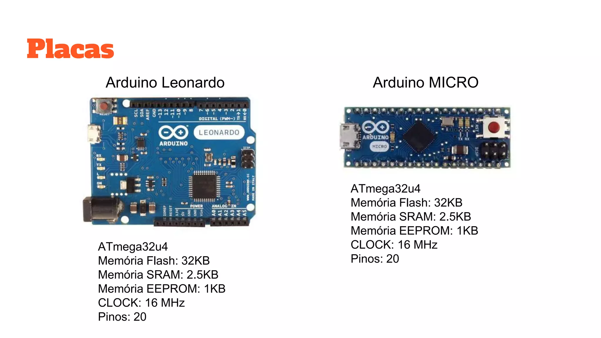 Placas
Arduino Leonardo
ATmega32u4
Memória Flash: 32KB
Memória SRAM: 2.5KB
Memória EEPROM: 1KB
CLOCK: 16 MHz
Pinos: 20
Arduino MICRO
ATmega32u4
Memória Flash: 32KB
Memória SRAM: 2.5KB
Memória EEPROM: 1KB
CLOCK: 16 MHz
Pinos: 20
 