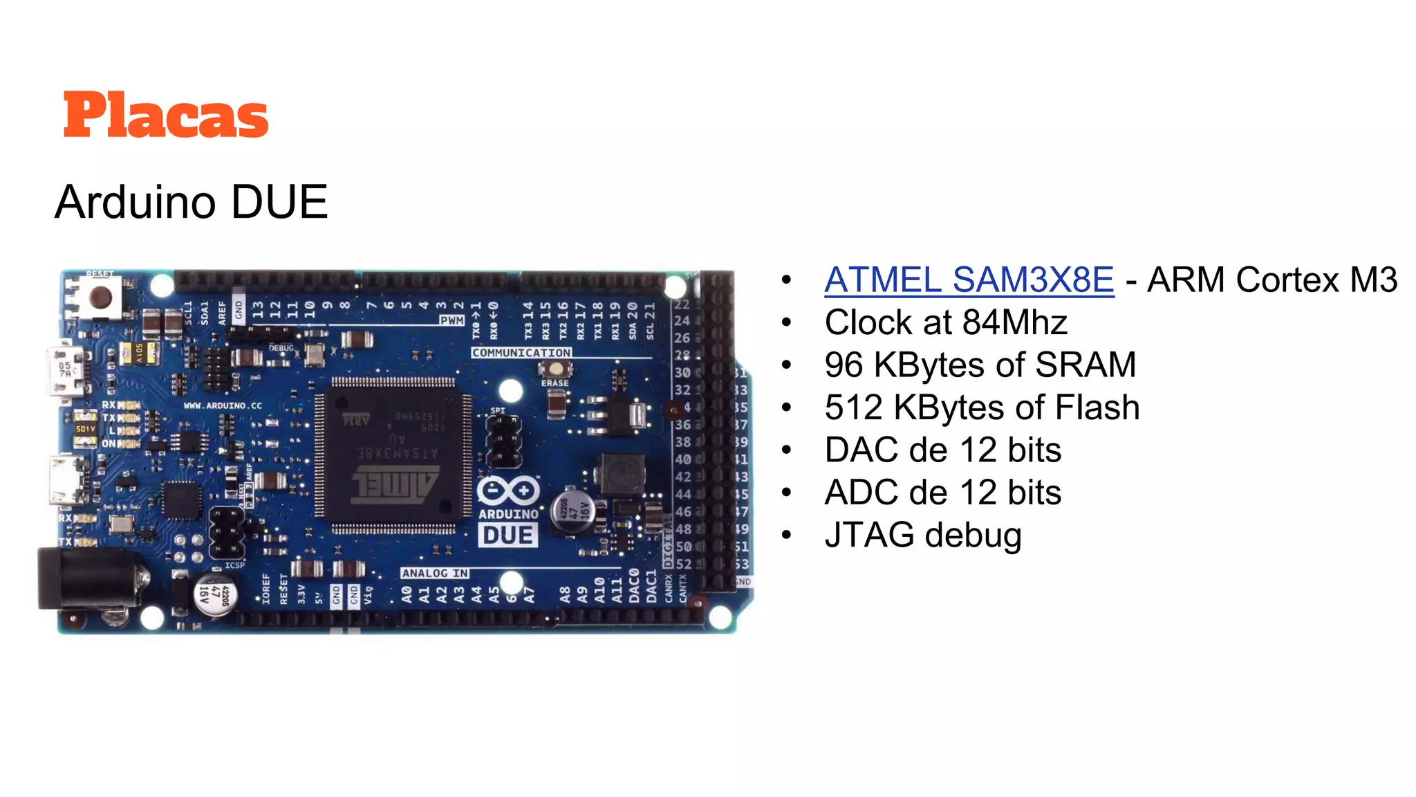 Placas
Arduino DUE
• ATMEL SAM3X8E - ARM Cortex M3
• Clock at 84Mhz
• 96 KBytes of SRAM
• 512 KBytes of Flash
• DAC de 12 bits
• ADC de 12 bits
• JTAG debug
 