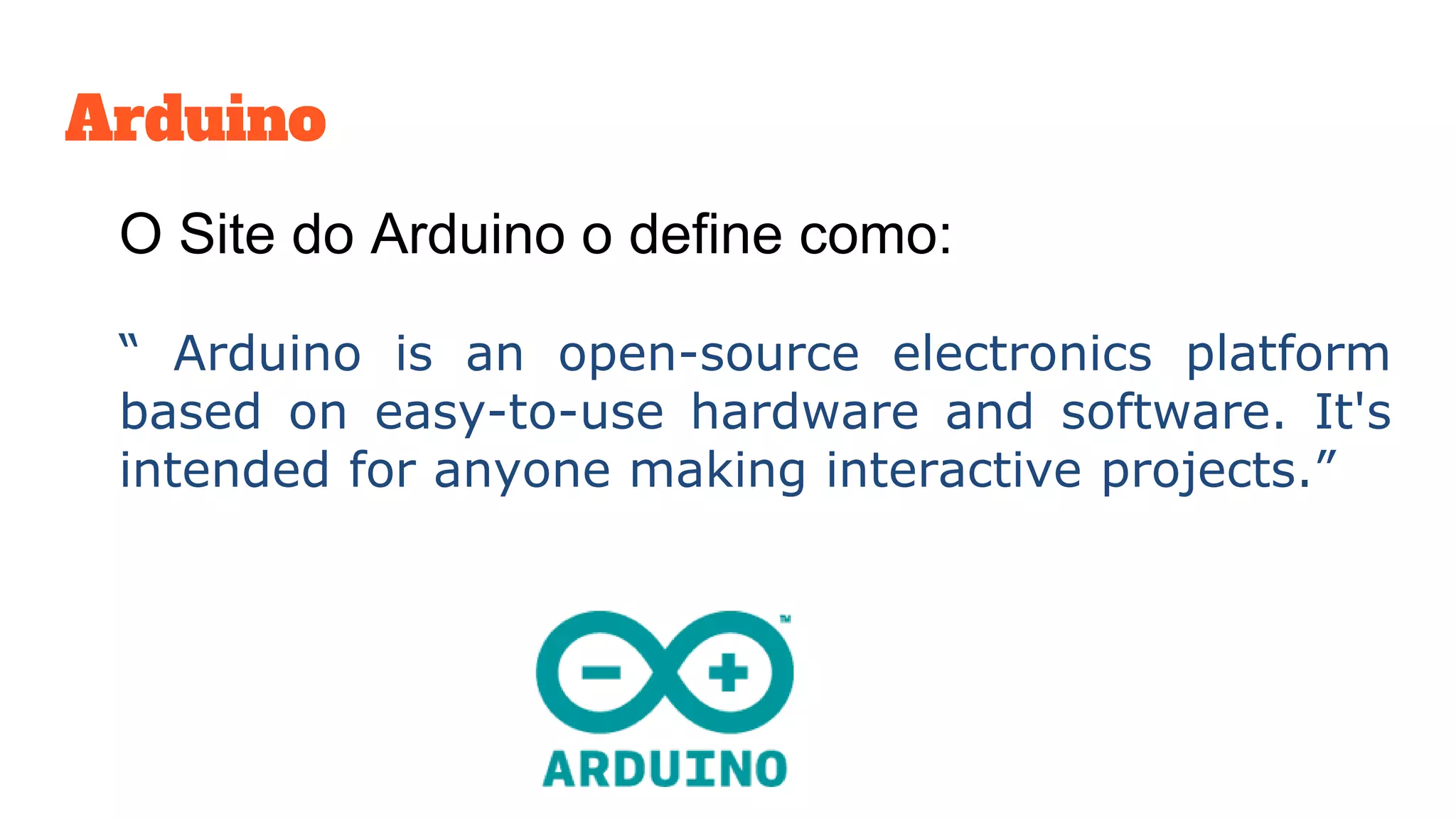 Arduino
O Site do Arduino o define como:
“ Arduino is an open-source electronics platform
based on easy-to-use hardware and software. It's
intended for anyone making interactive projects.”
 