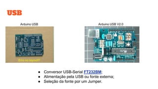 USB
Erro no layout!!!
Arduino USB V2.0Arduino USB
● Conversor USB-Serial FT232BM;
● Alimentação pela USB ou fonte externa;
● Seleção da fonte por um Jumper.
 