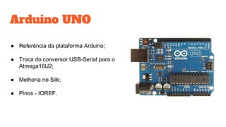 Arduino UNO
● Referência da plataforma Arduino;
● Troca do conversor USB-Serial para o
Atmega16U2;
● Melhoria no Silk;
● Pinos - IOREF.
 