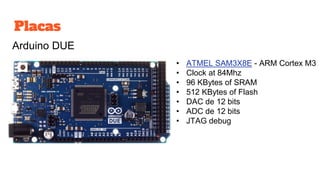 Placas
Arduino DUE
• ATMEL SAM3X8E - ARM Cortex M3
• Clock at 84Mhz
• 96 KBytes of SRAM
• 512 KBytes of Flash
• DAC de 12 bits
• ADC de 12 bits
• JTAG debug
 