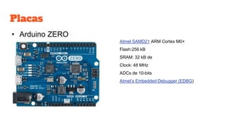 Placas
• Arduino ZERO
Atmel SAMD21 ARM Cortex M0+
Flash:256 kB
SRAM: 32 kB de
Clock: 48 MHz
ADCs de 10-bits
Atmel’s Embedded Debugger (EDBG)
 