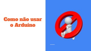 Como não usar
o Arduino
 