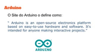 Arduino
O Site do Arduino o define como:
“ Arduino is an open-source electronics platform
based on easy-to-use hardware and software. It's
intended for anyone making interactive projects.”
 