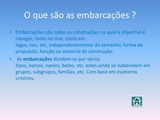 O que são as embarcações ?
• Embarcações são todas as construções na qual o objectivo é
  navegar, tanto no mar, como em
  lagos, rios, etc, independentemente do tamanho, forma de
  propulsão, função ou material de construção.
• As embarcações dividem-se por vários
  tipos, barcos, navios, botes, etc. estes ainda se subdividem em
  grupos, subgrupos, famílias, etc. Com base em inúmeros
  critérios.
 