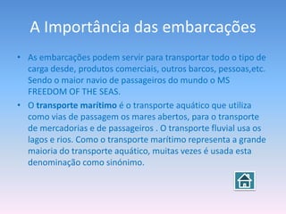 A Importância das embarcações
• As embarcações podem servir para transportar todo o tipo de
  carga desde, produtos comerciais, outros barcos, pessoas,etc.
  Sendo o maior navio de passageiros do mundo o MS
  FREEDOM OF THE SEAS.
• O transporte marítimo é o transporte aquático que utiliza
  como vias de passagem os mares abertos, para o transporte
  de mercadorias e de passageiros . O transporte fluvial usa os
  lagos e rios. Como o transporte marítimo representa a grande
  maioria do transporte aquático, muitas vezes é usada esta
  denominação como sinónimo.
 