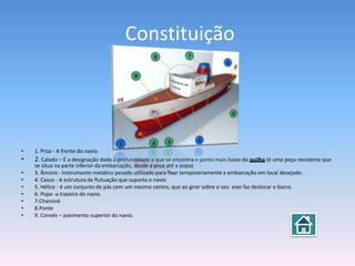 Constituição




•   1. Proa - A frente do navio.
•   2. Calado – É a designação dada à profundidade a que se encontra o ponto mais baixo da quilha (é uma peça resistente que
    se situa na parte inferior da embarcação, desde a proa até a popa)
•   3. Âncora - Instrumento metálico pesado utilizado para fixar temporariamente a embarcação em local desejado.
•   4. Casco - A estrutura de flutuação que suporta o navio
•   5. Hélice - é um conjunto de pás com um mesmo centro, que ao girar sobre o seu eixo faz deslocar o barco.
•   6. Popa -a traseira do navio.
•   7.Chaminé
•   8.Ponte
•   9. Convés – pavimento superior do navio.
 