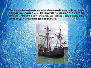 Nau é uma denominação genérica dada a navio de grande porte até
o século XV. Navio à vela desenvolvido no século XVI. Variava de
tamanho entre 300 à 600 toneladas. Era utilizado como transporte,
tendo pouca ou nenhuma peça de artilharia.
 