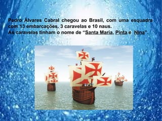 Pedro Álvares Cabral chegou ao Brasil, com uma esquadra
com 13 embarcações. 3 caravelas e 10 naus.
As caravelas tinham o nome de “Santa Maria, Pinta e Nina”.
 