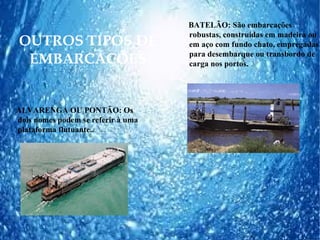 BATELÃO: São embarcações
                                    robustas, construídas em madeira ou
OUTROS TIPOS DE                     em aço com fundo chato, empregadas
                                    para desembarque ou transbordo de
 EMBARCAÇÕES                        carga nos portos.




ALVARENGA OU PONTÃO: Os
dois nomes podem se referir à uma
plataforma flutuante..
 