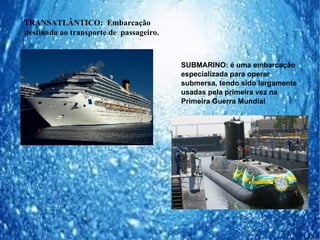 TRANSATLÂNTICO: Embarcação
destinada ao transporte de passageiro.



                                         SUBMARINO: é uma embarcação
                                         especializada para operar
                                         submersa, tendo sido largamente
                                         usadas pela primeira vez na
                                         Primeira Guerra Mundial
 