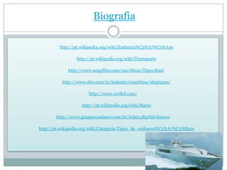 Biografia

         http://pt.wikipedia.org/wiki/Embarca%C3%A7%C3%A3o

                http://pt.wikipedia.org/wiki/Transporte

             http://www.angelfire.com/ma/Mnzs/Tipos.html

          http://www.dnv.com.br/industry/maritime/shiptypes/

                      http://www.scribd.com/

                   http://pt.wikipedia.org/wiki/Barco

       http://www.guiapescaelazer.com.br/index.php?id=barcos

http://pt.wikipedia.org/wiki/Categoria:Tipos_de_embarca%C3%A7%C3%B5es
 