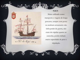 NAUS
Muito utilizado como
transporte e viagens de longo
percurso, sempre com porca
ou nenhum armamento não
tinha poder de guerra, não
eram tão rápidas quanto as
caravelas, porém tinham
maior capacidade de peso e
tripulação.
 