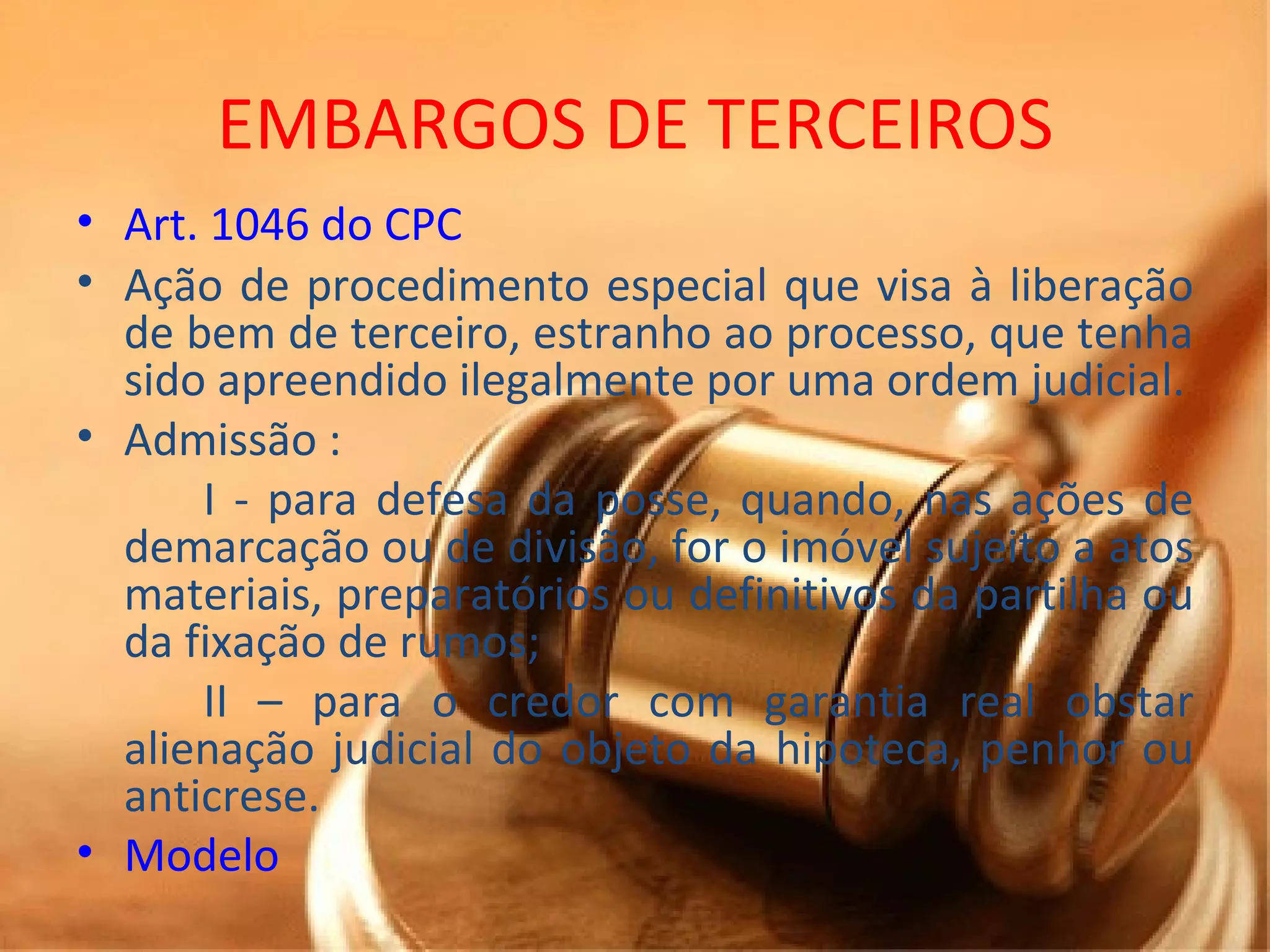 EMBARGOS DE TERCEIROS Art. 1046 do CPC Ação de procedimento especial que visa à liberação de bem de terceiro, estranho ao processo, que tenha sido apreendido ilegalmente por uma ordem judicial. Admissão :  I - para defesa da posse, quando, nas ações de demarcação ou de divisão, for o imóvel sujeito a atos materiais, preparatórios ou definitivos da partilha ou da fixação de rumos; II – para o credor com garantia real obstar alienação judicial do objeto da hipoteca, penhor ou anticrese. Modelo  