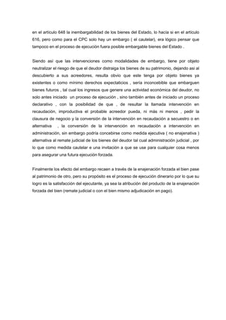 en el artículo 648 la inembargabilidad de los bienes del Estado, lo hacía si en el artículo
616, pero como para el CPC solo hay un embargo ( el cautelar), era lógico pensar que
tampoco en el proceso de ejecución fuera posible embargable bienes del Estado .

Siendo así que las intervenciones como modalidades de embargo, tiene por objeto
neutralizar el riesgo de que el deudor distraiga los bienes de su patrimonio, dejando asi al
descubierto a sus acreedores, resulta obvio que este tenga por objeto bienes ya
existentes o como mínimo derechos expectaticios , sería inconcebible que embarguen
bienes futuros , tal cual los ingresos que genere una actividad económica del deudor, no
solo antes iniciado un proceso de ejecución , sino también antes de iniciado un proceso
declarativo , con la posibilidad de que , de resultar la llamada intervención en
recaudación, improductiva el probable acreedor pueda, ni más ni menos , pedir la
clausura de negocio y la conversión de la intervención en recaudación a secuestro o en
alternativa

, la conversión de la intervención en recaudación a intervención en

administración, sin embargo podría concebirse como medida ejecutiva ( no enajenativa )
alternativa al remate judicial de los bienes del deudor tal cual administración judicial , por
lo que como medida cautelar e una invitación a que se use para cualquier cosa menos
para asegurar una futura ejecución forzada.

Finalmente los efecto del embargo recaen a través de la enajenación forzada el bien pase
al patrimonio de otro, pero su propósito es el proceso de ejecución dinerario por lo que su
logro es la satisfacción del ejecutante, ya sea la atribución del producto de la enajenación
forzada del bien (remate judicial o con el bien mismo adjudicación en pago).

 