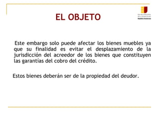 EL OBJETO  Este embargo solo puede afectar los bienes muebles ya que su finalidad es evitar el desplazamiento de la jurisdicción del acreedor de los bienes que constituyen las garantías del cobro del crédito. Estos bienes deberán ser de la propiedad del deudor. 
