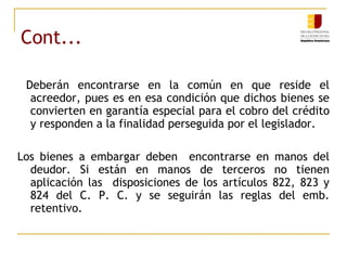 Cont... Deberán encontrarse en la común en que reside el acreedor, pues es en esa condición que dichos bienes se convierten en garantía especial para el cobro del crédito y responden a la finalidad perseguida por el legislador. Los bienes a embargar deben  encontrarse en manos del deudor. Si están en manos de terceros no tienen aplicación las  disposiciones de los artículos 822, 823 y 824 del C. P. C. y se seguirán las reglas del emb. retentivo. 