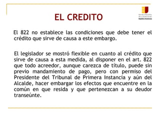 EL CREDITO  El 822 no establece las condiciones que debe tener el crédito que sirve de causa a este embargo. El legislador se mostró flexible en cuanto al crédito que sirve de causa a esta medida, al disponer en el art. 822 que todo acreedor, aunque carezca de título, puede sin previo mandamiento de pago, pero con permiso del Presidente del Tribunal de Primera Instancia y aún del Alcalde, hacer embargar los efectos que encuentre en la común en que resida y que pertenezcan a su deudor transeúnte. 