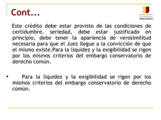Cont... Este crédito debe estar provisto de las condiciones de certidumbre, seriedad, debe estar justificado en principio, debe tener la apariencia de verosimilitud necesaria para que el Juez llegue a la convicción de que el mismo existe.Para la liquidez y la exigibilidad se rigen por los mismos criterios del embargo conservatorio de derecho común. Para la liquidez y la exigibilidad se rigen por los mismos criterios del embargo conservatorio de derecho común. 