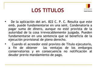 LOS TITULOS  De la aplicación del art. 822 C. P. C. Resulta que este emb. puede fundamentarse en una sent. Condenatoria a pagar suma de dinero, aunque no esté provista de la autoridad de la cosa irrevocablemente juzgada. Pueden fundamentarse en una sentencia que se beneficia de la ejecución provisional de pleno derecho. Cuando el acreedor esté provisto de Título ejecutorio, a fin de obtener  las ventajas de los embargos conservatorios y en consecuencia no notificación al deudor previo mandamiento de pago. 